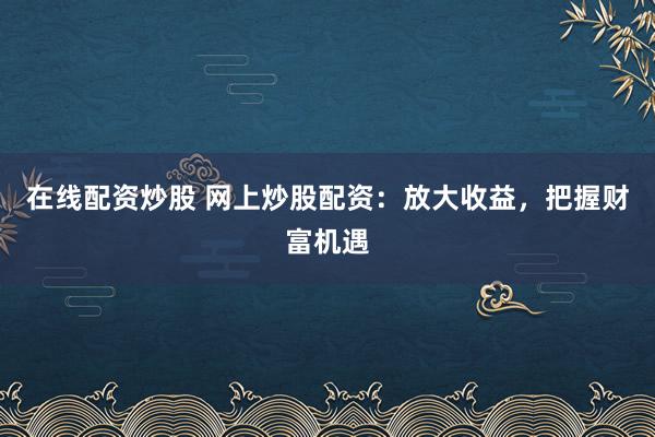 在线配资炒股 网上炒股配资：放大收益，把握财富机遇