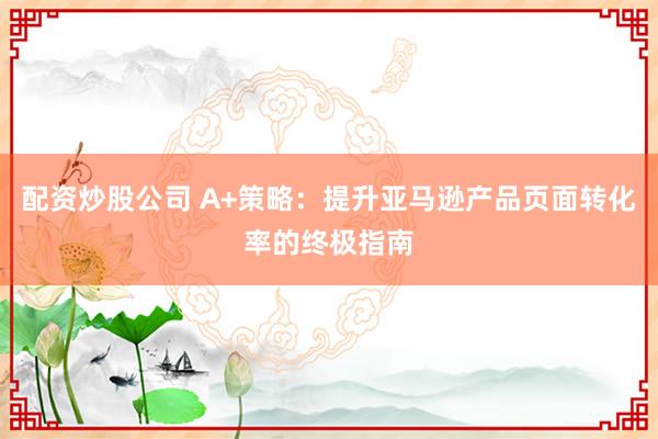 配资炒股公司 A+策略:提升亚马逊产品页面转化率的终极指南
