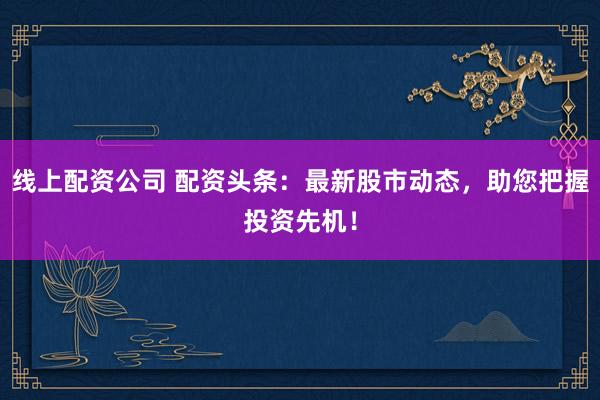 线上配资公司 配资头条：最新股市动态，助您把握投资先机！
