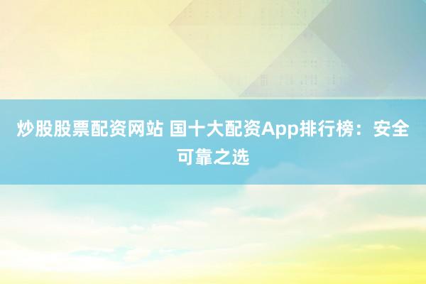 炒股股票配资网站 国十大配资App排行榜：安全可靠之选
