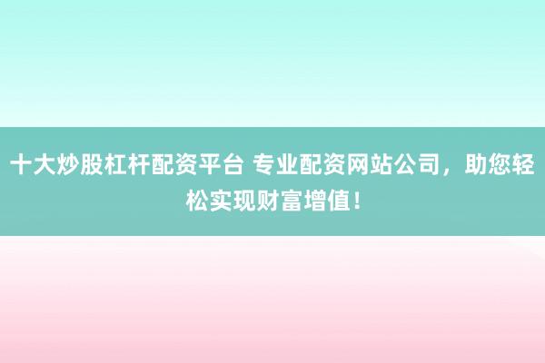 十大炒股杠杆配资平台 专业配资网站公司，助您轻松实现财富增值！