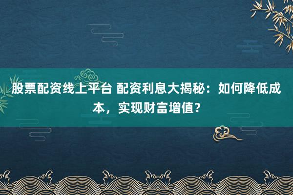 股票配资线上平台 配资利息大揭秘：如何降低成本，实现财富增值？