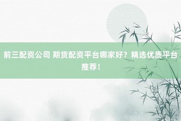 前三配资公司 期货配资平台哪家好？精选优质平台推荐！