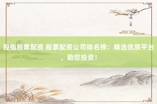 股指股票配资 股票配资公司排名榜：精选优质平台，助您投资！