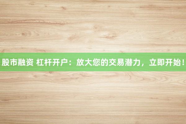 股市融资 杠杆开户:放大您的交易潜力,立即开始!