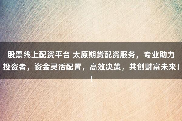 股票线上配资平台 太原期货配资服务，专业助力投资者，资金灵活配置，高效决策，共创财富未来！