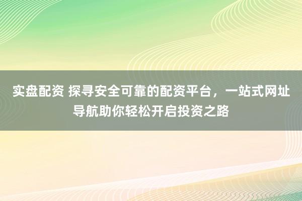 实盘配资 探寻安全可靠的配资平台，一站式网址导航助你轻松开启投资之路