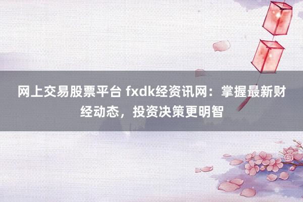 网上交易股票平台 fxdk经资讯网：掌握最新财经动态，投资决策更明智