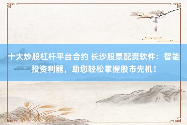十大炒股杠杆平台合约 长沙股票配资软件：智能投资利器，助您轻松掌握股市先机！