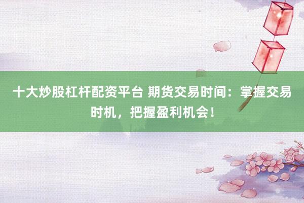 十大炒股杠杆配资平台 期货交易时间：掌握交易时机，把握盈利机会！