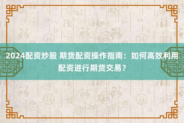 2024配资炒股 期货配资操作指南：如何高效利用配资进行期货交易？