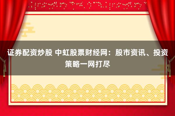 证券配资炒股 中虹股票财经网：股市资讯、投资策略一网打尽