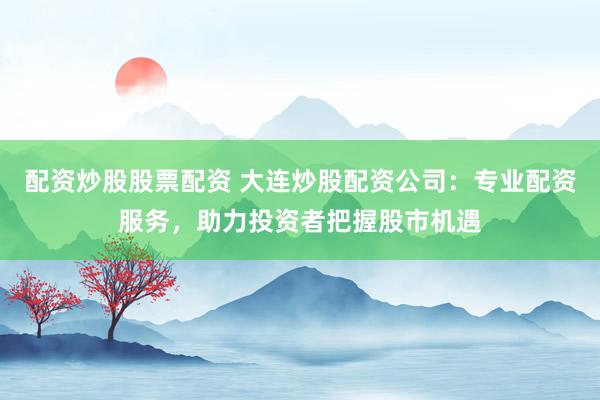 配资炒股股票配资 大连炒股配资公司：专业配资服务，助力投资者把握股市机遇