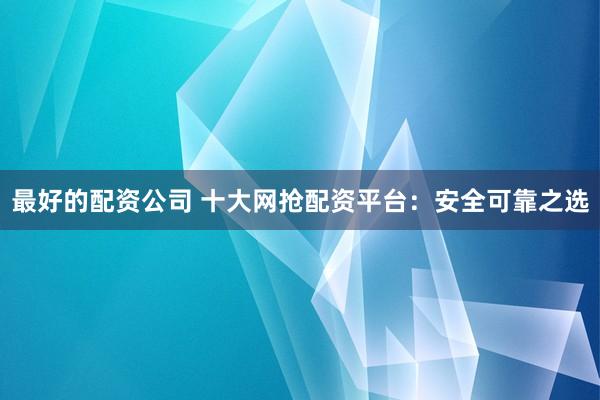 最好的配资公司 十大网抢配资平台：安全可靠之选