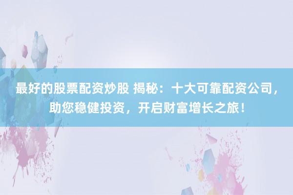 最好的股票配资炒股 揭秘：十大可靠配资公司，助您稳健投资，开启财富增长之旅！