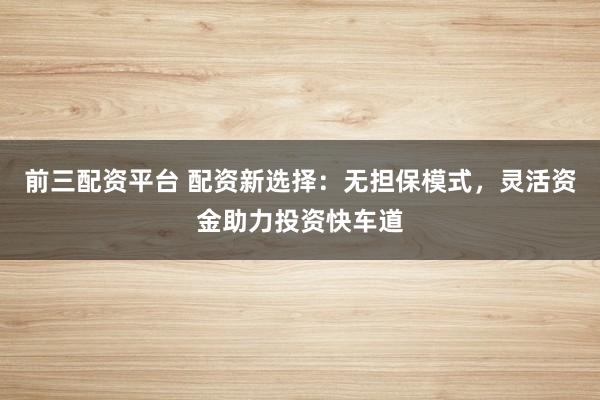 前三配资平台 配资新选择:无担保模式,灵活资金助力投资快车道