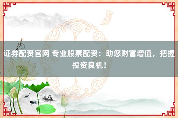 证券配资官网 专业股票配资:助您财富增值,把握投资良机!