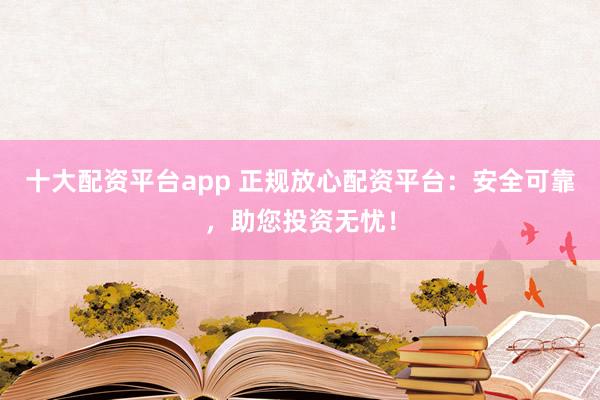 十大配资平台app 正规放心配资平台：安全可靠，助您投资无忧！
