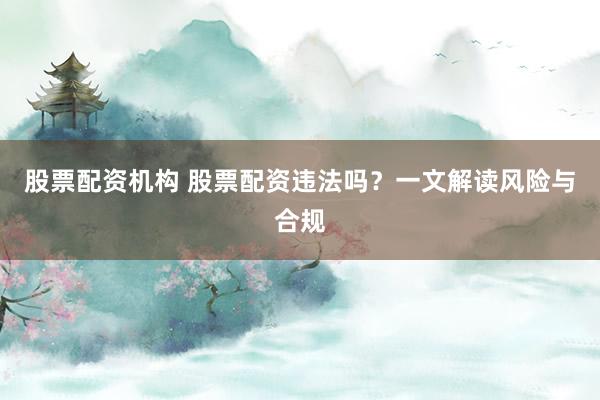股票配资机构 股票配资违法吗？一文解读风险与合规