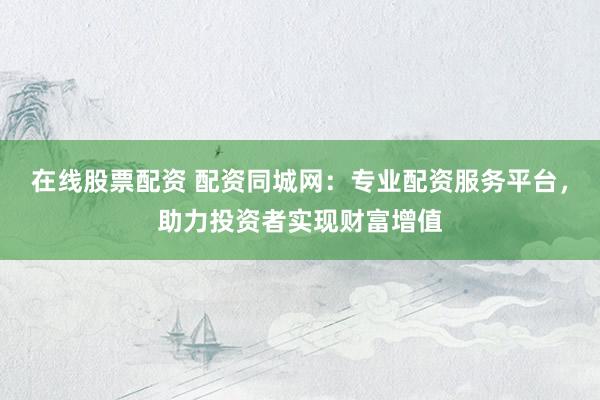 在线股票配资 配资同城网：专业配资服务平台，助力投资者实现财富增值