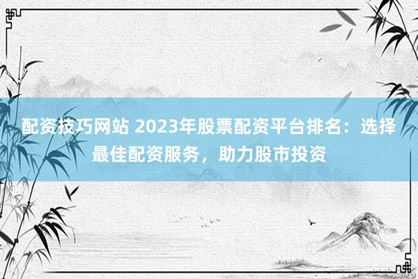 配资技巧网站 2023年股票配资平台排名：选择最佳配资服务，助力股市投资