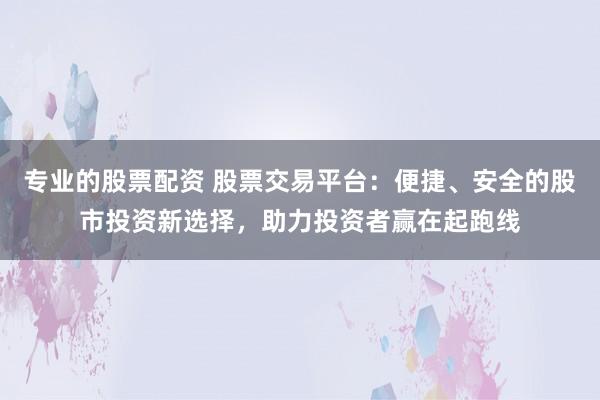 专业的股票配资 股票交易平台：便捷、安全的股市投资新选择，助力投资者赢在起跑线