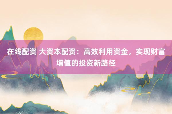 在线配资 大资本配资：高效利用资金，实现财富增值的投资新路径