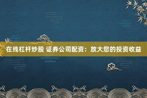 在线杠杆炒股 证券公司配资：放大您的投资收益