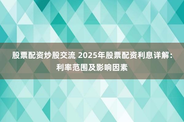 股票配资炒股交流 2025年股票配资利息详解：利率范围及影响因素