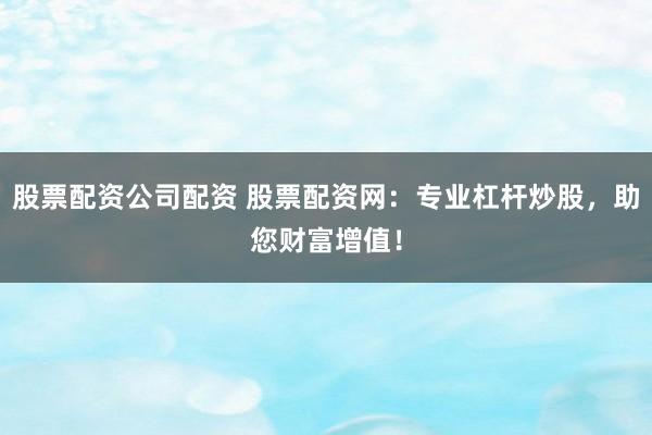 股票配资公司配资 股票配资网：专业杠杆炒股，助您财富增值！