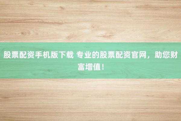 股票配资手机版下载 专业的股票配资官网，助您财富增值！