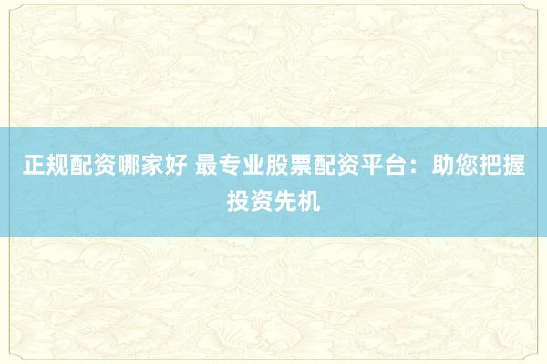 正规配资哪家好 最专业股票配资平台：助您把握投资先机