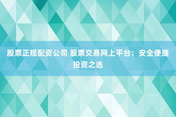 股票正规配资公司 股票交易网上平台：安全便捷投资之选