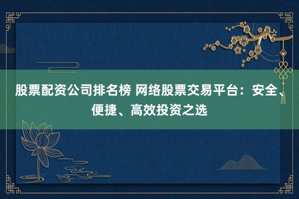 股票配资公司排名榜 网络股票交易平台：安全、便捷、高效投资之选