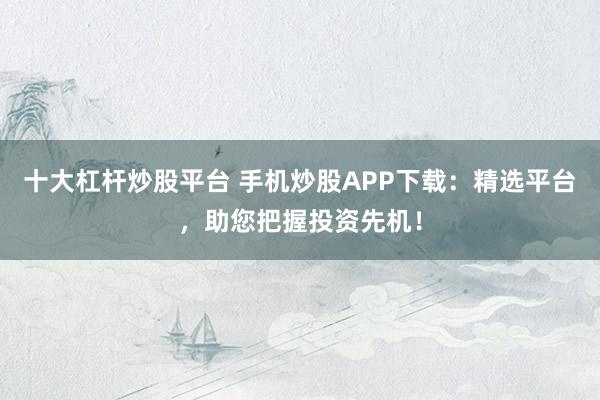 十大杠杆炒股平台 手机炒股APP下载：精选平台，助您把握投资先机！