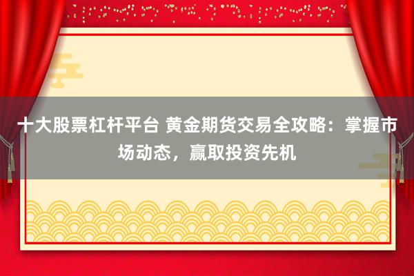 十大股票杠杆平台 黄金期货交易全攻略：掌握市场动态，赢取投资先机