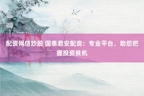 配资网络炒股 国泰君安配资：专业平台，助您把握投资良机