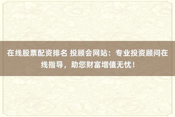 在线股票配资排名 投顾会网站：专业投资顾问在线指导，助您财富增值无忧！