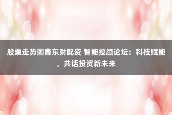 股票走势图鑫东财配资 智能投顾论坛：科技赋能，共话投资新未来