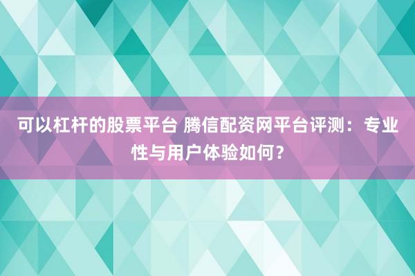 可以杠杆的股票平台 腾信配资网平台评测：专业性与用户体验如何？