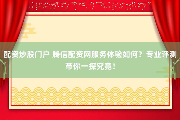 配资炒股门户 腾信配资网服务体验如何？专业评测带你一探究竟！