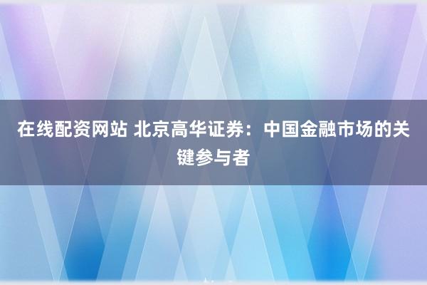 在线配资网站 北京高华证券：中国金融市场的关键参与者