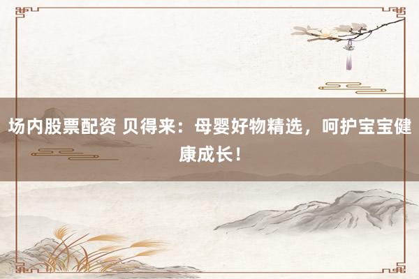 场内股票配资 贝得来：母婴好物精选，呵护宝宝健康成长！