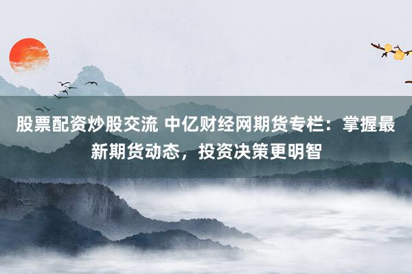 股票配资炒股交流 中亿财经网期货专栏：掌握最新期货动态，投资决策更明智