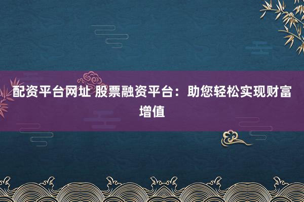 配资平台网址 股票融资平台：助您轻松实现财富增值