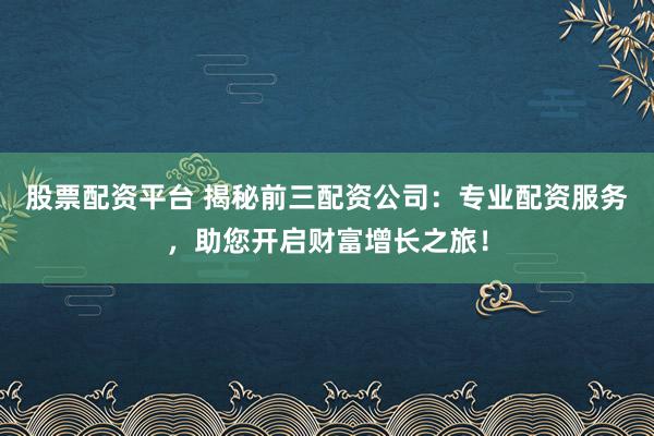 股票配资平台 揭秘前三配资公司：专业配资服务，助您开启财富增长之旅！