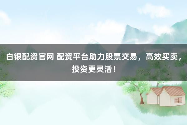 白银配资官网 配资平台助力股票交易，高效买卖，投资更灵活！