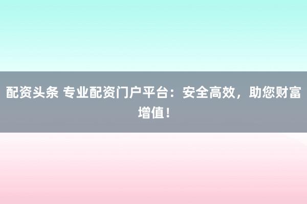 配资头条 专业配资门户平台：安全高效，助您财富增值！