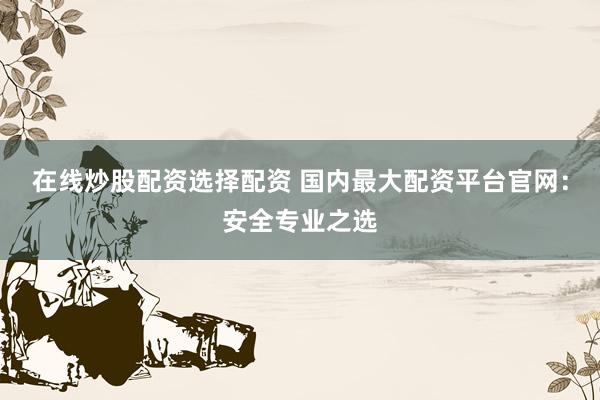 在线炒股配资选择配资 国内最大配资平台官网：安全专业之选