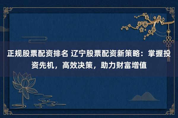 正规股票配资排名 辽宁股票配资新策略:掌握投资先机,高效决策,助力财富增值